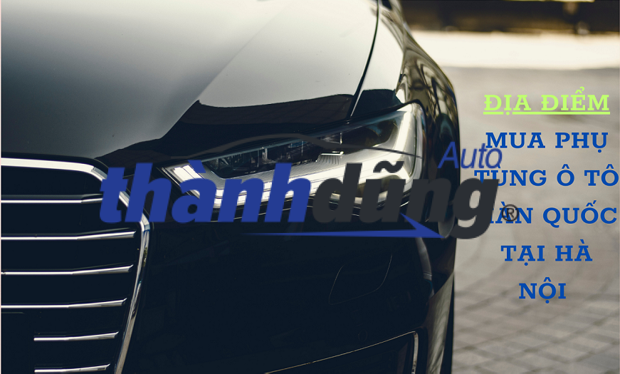TOP 7 ĐỊA CHỈ THAY THẾ PHỤ TÙNG Ô TÔ HÀN QUỐC TẠI HÀ NỘI